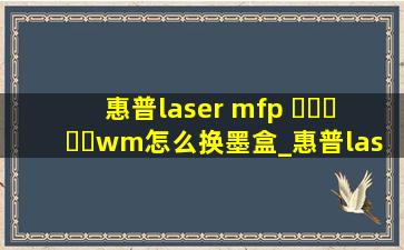惠普laser mfp ▶☛☀☚◀wm怎么换墨盒_惠普lasermfp▶☛☀☚◀wm更换墨盒